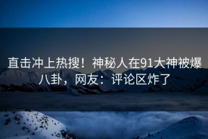 直击冲上热搜！神秘人在91大神被爆八卦，网友：评论区炸了
