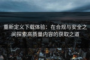 重新定义下载体验：在合规与安全之间探索高质量内容的获取之道