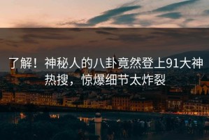 了解！神秘人的八卦竟然登上91大神热搜，惊爆细节太炸裂