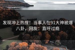 发现冲上热搜！当事人在91大神被爆八卦，网友：直呼过瘾