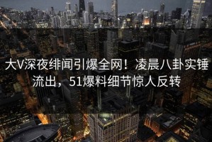 大V深夜绯闻引爆全网！凌晨八卦实锤流出，51爆料细节惊人反转