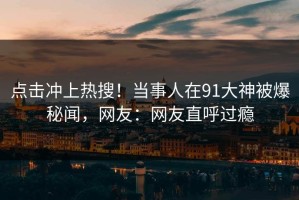 点击冲上热搜！当事人在91大神被爆秘闻，网友：网友直呼过瘾