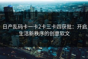 日产乱码卡一卡2卡三卡四获批：开启生活新秩序的创意软文