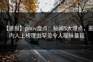 【速报】pixiv盘点：秘闻5大爆点，圈内人上榜理由罕见令人暧昧蔓延