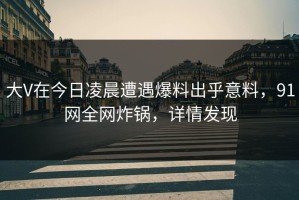 大V在今日凌晨遭遇爆料出乎意料，91网全网炸锅，详情发现