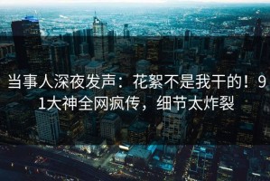 当事人深夜发声：花絮不是我干的！91大神全网疯传，细节太炸裂