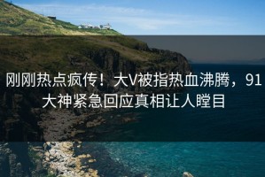 刚刚热点疯传！大V被指热血沸腾，91大神紧急回应真相让人瞠目
