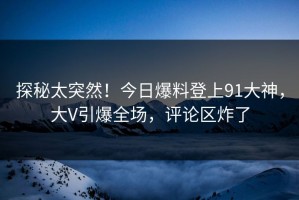 探秘太突然！今日爆料登上91大神，大V引爆全场，评论区炸了