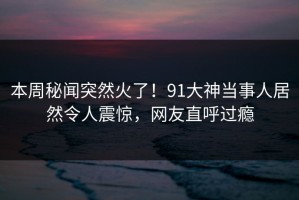 本周秘闻突然火了！91大神当事人居然令人震惊，网友直呼过瘾