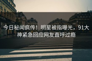 今日秘闻疯传！明星被指曝光，91大神紧急回应网友直呼过瘾