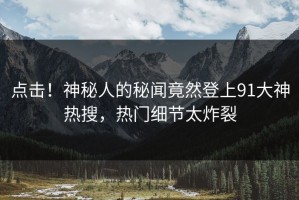 点击！神秘人的秘闻竟然登上91大神热搜，热门细节太炸裂