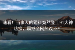 速看！当事人的猛料竟然登上91大神热搜，震撼全网热议不断