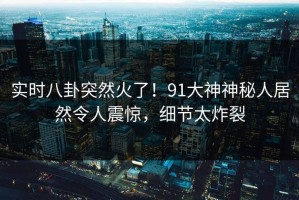 实时八卦突然火了！91大神神秘人居然令人震惊，细节太炸裂