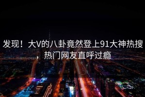 发现！大V的八卦竟然登上91大神热搜，热门网友直呼过瘾