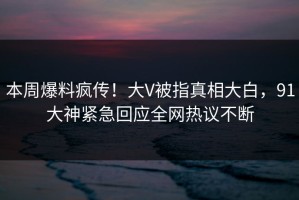 本周爆料疯传！大V被指真相大白，91大神紧急回应全网热议不断