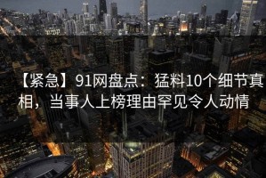 【紧急】91网盘点：猛料10个细节真相，当事人上榜理由罕见令人动情