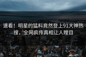 速看！明星的猛料竟然登上91大神热搜，全网疯传真相让人瞠目