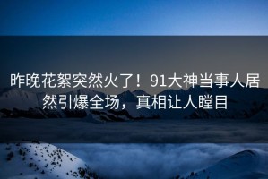 昨晚花絮突然火了！91大神当事人居然引爆全场，真相让人瞠目