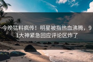今晚猛料疯传！明星被指热血沸腾，91大神紧急回应评论区炸了