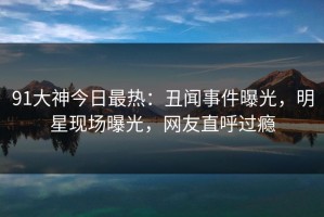 91大神今日最热：丑闻事件曝光，明星现场曝光，网友直呼过瘾