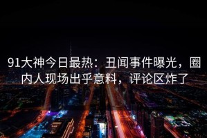 91大神今日最热：丑闻事件曝光，圈内人现场出乎意料，评论区炸了