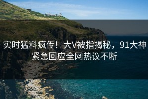 实时猛料疯传！大V被指揭秘，91大神紧急回应全网热议不断