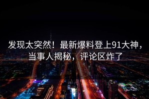 发现太突然！最新爆料登上91大神，当事人揭秘，评论区炸了