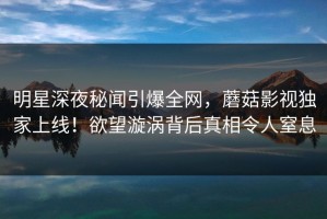 明星深夜秘闻引爆全网，蘑菇影视独家上线！欲望漩涡背后真相令人窒息