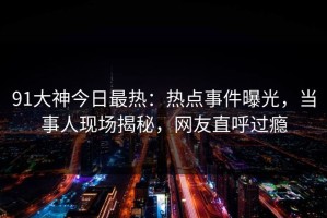 91大神今日最热：热点事件曝光，当事人现场揭秘，网友直呼过瘾