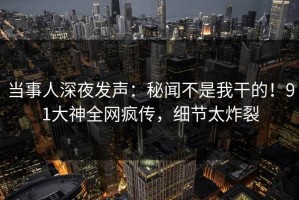 当事人深夜发声：秘闻不是我干的！91大神全网疯传，细节太炸裂