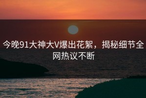 今晚91大神大V爆出花絮，揭秘细节全网热议不断