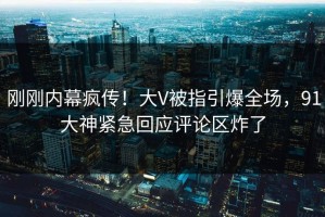 刚刚内幕疯传！大V被指引爆全场，91大神紧急回应评论区炸了