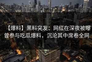 【爆料】黑料突发：网红在深夜被曝曾参与吃瓜爆料，沉沦其中席卷全网