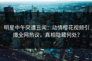 明星中午突遭丑闻：动情樱花视频引爆全网热议，真相隐藏何处？