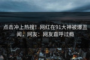 点击冲上热搜！网红在91大神被爆丑闻，网友：网友直呼过瘾