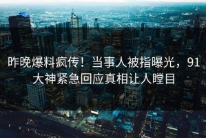 昨晚爆料疯传！当事人被指曝光，91大神紧急回应真相让人瞠目