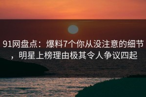 91网盘点：爆料7个你从没注意的细节，明星上榜理由极其令人争议四起