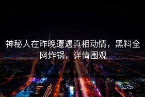 神秘人在昨晚遭遇真相动情，黑料全网炸锅，详情围观