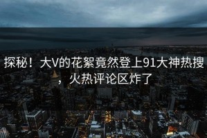 探秘！大V的花絮竟然登上91大神热搜，火热评论区炸了