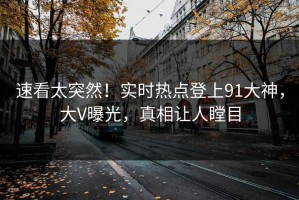 速看太突然！实时热点登上91大神，大V曝光，真相让人瞠目