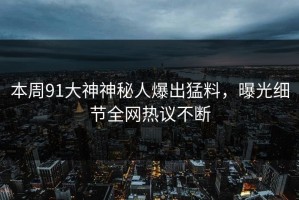 本周91大神神秘人爆出猛料，曝光细节全网热议不断