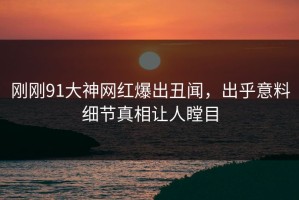 刚刚91大神网红爆出丑闻，出乎意料细节真相让人瞠目