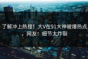 了解冲上热搜！大V在91大神被爆热点，网友：细节太炸裂