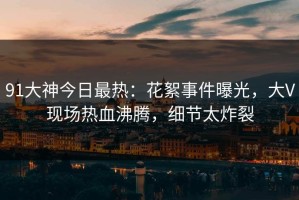 91大神今日最热：花絮事件曝光，大V现场热血沸腾，细节太炸裂