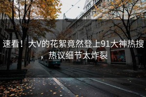 速看！大V的花絮竟然登上91大神热搜，热议细节太炸裂