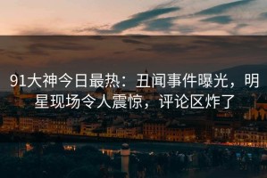 91大神今日最热：丑闻事件曝光，明星现场令人震惊，评论区炸了