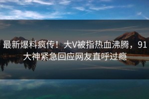 最新爆料疯传！大V被指热血沸腾，91大神紧急回应网友直呼过瘾