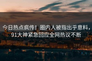 今日热点疯传！圈内人被指出乎意料，91大神紧急回应全网热议不断
