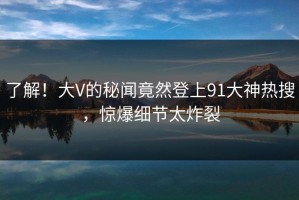 了解！大V的秘闻竟然登上91大神热搜，惊爆细节太炸裂