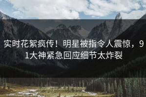 实时花絮疯传！明星被指令人震惊，91大神紧急回应细节太炸裂